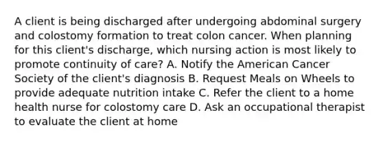 A client is being discharged after undergoing abdominal surgery and colostomy formation to treat colon cancer. When planning for this client's discharge, which nursing action is most likely to promote continuity of care? A. Notify the American Cancer Society of the client's diagnosis B. Request Meals on Wheels to provide adequate nutrition intake C. Refer the client to a home health nurse for colostomy care D. Ask an occupational therapist to evaluate the client at home