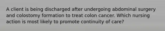 A client is being discharged after undergoing abdominal surgery and colostomy formation to treat colon cancer. Which nursing action is most likely to promote continuity of care?