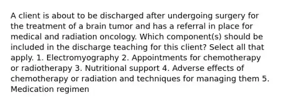 A client is about to be discharged after undergoing surgery for the treatment of a brain tumor and has a referral in place for medical and radiation oncology. Which component(s) should be included in the discharge teaching for this client? Select all that apply. 1. Electromyography 2. Appointments for chemotherapy or radiotherapy 3. Nutritional support 4. Adverse effects of chemotherapy or radiation and techniques for managing them 5. Medication regimen