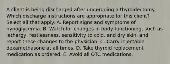 A client is being discharged after undergoing a thyroidectomy. Which discharge instructions are appropriate for this client? Select all that apply. A. Report signs and symptoms of hypoglycemia. B. Watch for changes in body functioning, such as lethargy, restlessness, sensitivity to cold, and dry skin, and report these changes to the physician. C. Carry injectable dexamethasone at all times. D. Take thyroid replacement medication as ordered. E. Avoid all OTC medications.