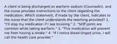 A client is being discharged on warfarin sodium (Coumadin), and the nurse provides instructions to the client regarding the medication. Which statement, if made by the client, indicates to the nurse that the client understands the teaching provided? 1. "I'll stop my medication if I see bruising." 2. "Stiff joints are common while taking warfarin." 3. "This medication will prevent me from having a stroke." 4. "If I notice blood-tinged urine, I will call the health care provider."