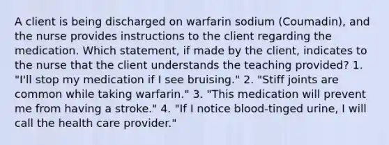 A client is being discharged on warfarin sodium (Coumadin), and the nurse provides instructions to the client regarding the medication. Which statement, if made by the client, indicates to the nurse that the client understands the teaching provided? 1. "I'll stop my medication if I see bruising." 2. "Stiff joints are common while taking warfarin." 3. "This medication will prevent me from having a stroke." 4. "If I notice blood-tinged urine, I will call the health care provider."