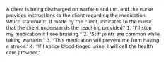 A client is being discharged on warfarin sodium, and the nurse provides instructions to the client regarding the medication. Which statement, if made by the client, indicates to the nurse that the client understands the teaching provided? 1. "I'll stop my medication if I see bruising." 2. "Stiff joints are common while taking warfarin." 3. "This medication will prevent me from having a stroke." 4. "If I notice blood-tinged urine, I will call the health care provider."