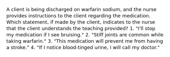 A client is being discharged on warfarin sodium, and the nurse provides instructions to the client regarding the medication. Which statement, if made by the client, indicates to the nurse that the client understands the teaching provided? 1. "I'll stop my medication if I see bruising." 2. "Stiff joints are common while taking warfarin." 3. "This medication will prevent me from having a stroke." 4. "If I notice blood-tinged urine, I will call my doctor."