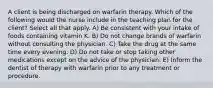 A client is being discharged on warfarin therapy. Which of the following would the nurse include in the teaching plan for the client? Select all that apply. A) Be consistent with your intake of foods containing vitamin K. B) Do not change brands of warfarin without consulting the physician. C) Take the drug at the same time every evening. D) Do not take or stop taking other medications except on the advice of the physician. E) Inform the dentist of therapy with warfarin prior to any treatment or procedure.