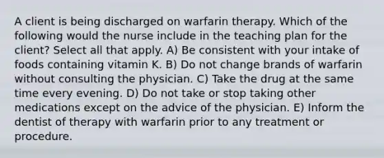 A client is being discharged on warfarin therapy. Which of the following would the nurse include in the teaching plan for the client? Select all that apply. A) Be consistent with your intake of foods containing vitamin K. B) Do not change brands of warfarin without consulting the physician. C) Take the drug at the same time every evening. D) Do not take or stop taking other medications except on the advice of the physician. E) Inform the dentist of therapy with warfarin prior to any treatment or procedure.