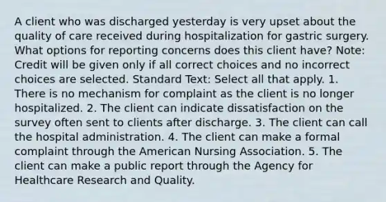 A client who was discharged yesterday is very upset about the quality of care received during hospitalization for gastric surgery. What options for reporting concerns does this client have? Note: Credit will be given only if all correct choices and no incorrect choices are selected. Standard Text: Select all that apply. 1. There is no mechanism for complaint as the client is no longer hospitalized. 2. The client can indicate dissatisfaction on the survey often sent to clients after discharge. 3. The client can call the hospital administration. 4. The client can make a formal complaint through the American Nursing Association. 5. The client can make a public report through the Agency for Healthcare Research and Quality.