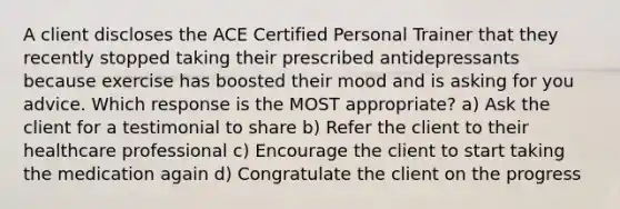 A client discloses the ACE Certified Personal Trainer that they recently stopped taking their prescribed antidepressants because exercise has boosted their mood and is asking for you advice. Which response is the MOST appropriate? a) Ask the client for a testimonial to share b) Refer the client to their healthcare professional c) Encourage the client to start taking the medication again d) Congratulate the client on the progress