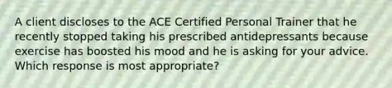 A client discloses to the ACE Certified Personal Trainer that he recently stopped taking his prescribed antidepressants because exercise has boosted his mood and he is asking for your advice. Which response is most appropriate?