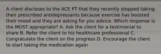 A client discloses to the ACE PT that they recently stopped taking their prescribed antidepressants because exercise has boosted their mood and they are asking for you advice. Which response is the MOST appropriate? A. Ask the client for a testimonial to share B. Refer the client to his healthcare professional C. Congratulate the client on the progress D. Encourage the client to start taking the medication again