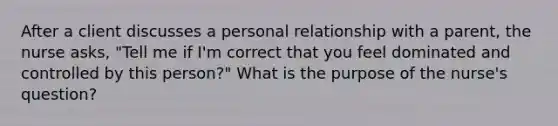 After a client discusses a personal relationship with a parent, the nurse asks, "Tell me if I'm correct that you feel dominated and controlled by this person?" What is the purpose of the nurse's question?