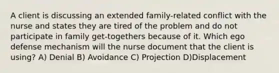 A client is discussing an extended family-related conflict with the nurse and states they are tired of the problem and do not participate in family get-togethers because of it. Which ego defense mechanism will the nurse document that the client is using? A) Denial B) Avoidance C) Projection D)Displacement