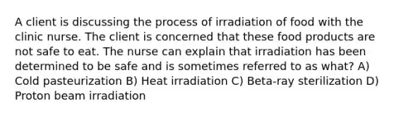 A client is discussing the process of irradiation of food with the clinic nurse. The client is concerned that these food products are not safe to eat. The nurse can explain that irradiation has been determined to be safe and is sometimes referred to as what? A) Cold pasteurization B) Heat irradiation C) Beta-ray sterilization D) Proton beam irradiation