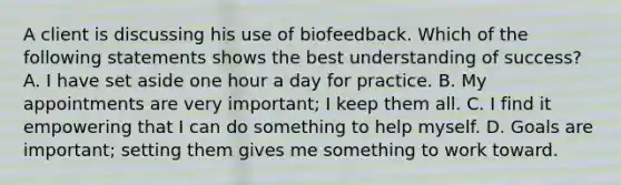 A client is discussing his use of biofeedback. Which of the following statements shows the best understanding of success? A. I have set aside one hour a day for practice. B. My appointments are very important; I keep them all. C. I find it empowering that I can do something to help myself. D. Goals are important; setting them gives me something to work toward.