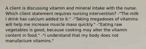 A client is discussing vitamin and mineral intake with the nurse. Which client statement requires nursing intervention? -"The milk I drink has calcium added to it." -"Taking megadoses of vitamins will help me increase muscle mass quickly." -"Eating raw vegetables is good, because cooking may alter the vitamin content in food." -"I understand that my body does not manufacture vitamins."