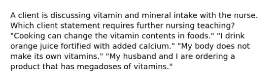 A client is discussing vitamin and mineral intake with the nurse. Which client statement requires further nursing teaching? "Cooking can change the vitamin contents in foods." "I drink orange juice fortified with added calcium." "My body does not make its own vitamins." "My husband and I are ordering a product that has megadoses of vitamins."