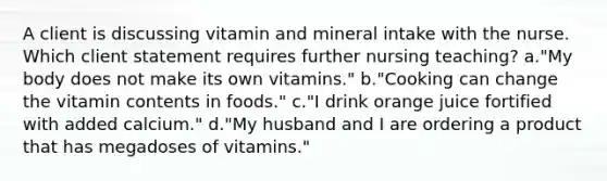 A client is discussing vitamin and mineral intake with the nurse. Which client statement requires further nursing teaching? a."My body does not make its own vitamins." b."Cooking can change the vitamin contents in foods." c."I drink orange juice fortified with added calcium." d."My husband and I are ordering a product that has megadoses of vitamins."