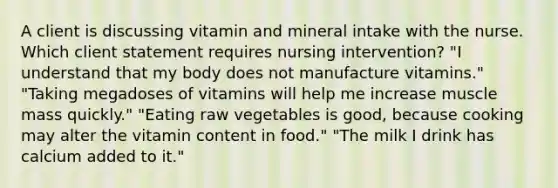 A client is discussing vitamin and mineral intake with the nurse. Which client statement requires nursing intervention? "I understand that my body does not manufacture vitamins." "Taking megadoses of vitamins will help me increase muscle mass quickly." "Eating raw vegetables is good, because cooking may alter the vitamin content in food." "The milk I drink has calcium added to it."