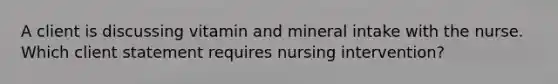 A client is discussing vitamin and mineral intake with the nurse. Which client statement requires nursing intervention?