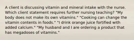 A client is discussing vitamin and mineral intake with the nurse. Which client statement requires further nursing teaching? "My body does not make its own vitamins." "Cooking can change the vitamin contents in foods." "I drink orange juice fortified with added calcium." "My husband and I are ordering a product that has megadoses of vitamins."