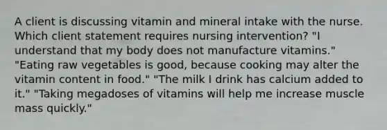 A client is discussing vitamin and mineral intake with the nurse. Which client statement requires nursing intervention? "I understand that my body does not manufacture vitamins." "Eating raw vegetables is good, because cooking may alter the vitamin content in food." "The milk I drink has calcium added to it." "Taking megadoses of vitamins will help me increase muscle mass quickly."