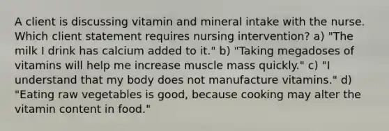 A client is discussing vitamin and mineral intake with the nurse. Which client statement requires nursing intervention? a) "The milk I drink has calcium added to it." b) "Taking megadoses of vitamins will help me increase muscle mass quickly." c) "I understand that my body does not manufacture vitamins." d) "Eating raw vegetables is good, because cooking may alter the vitamin content in food."