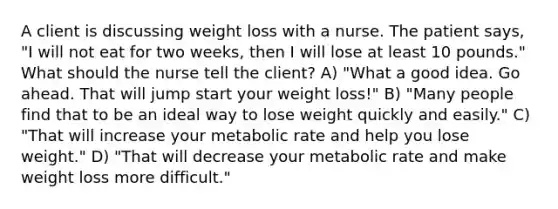 A client is discussing weight loss with a nurse. The patient says, "I will not eat for two weeks, then I will lose at least 10 pounds." What should the nurse tell the client? A) "What a good idea. Go ahead. That will jump start your weight loss!" B) "Many people find that to be an ideal way to lose weight quickly and easily." C) "That will increase your metabolic rate and help you lose weight." D) "That will decrease your metabolic rate and make weight loss more difficult."