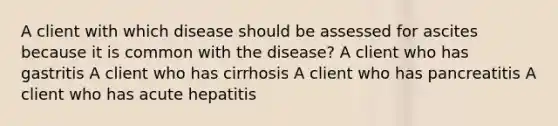 A client with which disease should be assessed for ascites because it is common with the disease? A client who has gastritis A client who has cirrhosis A client who has pancreatitis A client who has acute hepatitis