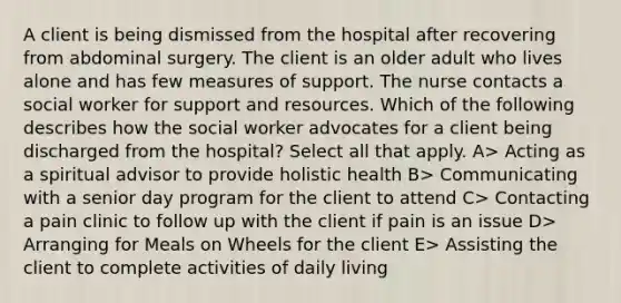 A client is being dismissed from the hospital after recovering from abdominal surgery. The client is an older adult who lives alone and has few measures of support. The nurse contacts a social worker for support and resources. Which of the following describes how the social worker advocates for a client being discharged from the hospital? Select all that apply. A> Acting as a spiritual advisor to provide holistic health B> Communicating with a senior day program for the client to attend C> Contacting a pain clinic to follow up with the client if pain is an issue D> Arranging for Meals on Wheels for the client E> Assisting the client to complete activities of daily living