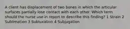 A client has displacement of two bones in which the articular surfaces partially lose contact with each other. Which term should the nurse use in report to describe this finding? 1 Strain 2 Sublimation 3 Subluxation 4 Subjugation