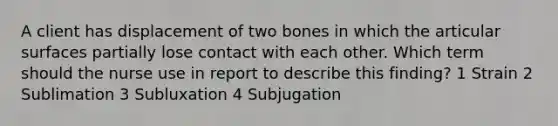 A client has displacement of two bones in which the articular surfaces partially lose contact with each other. Which term should the nurse use in report to describe this finding? 1 Strain 2 Sublimation 3 Subluxation 4 Subjugation