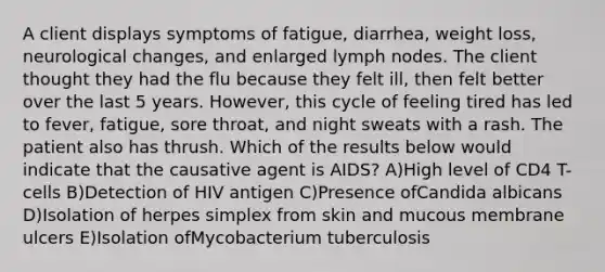 A client displays symptoms of fatigue, diarrhea, weight loss, neurological changes, and enlarged lymph nodes. The client thought they had the flu because they felt ill, then felt better over the last 5 years. However, this cycle of feeling tired has led to fever, fatigue, sore throat, and night sweats with a rash. The patient also has thrush. Which of the results below would indicate that the causative agent is AIDS? A)High level of CD4 T-cells B)Detection of HIV antigen C)Presence ofCandida albicans D)Isolation of herpes simplex from skin and mucous membrane ulcers E)Isolation ofMycobacterium tuberculosis