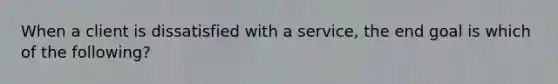 When a client is dissatisfied with a service, the end goal is which of the following?