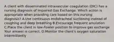 A client with disseminated intravascular coagulation​ (DIC) has a nursing diagnosis of Impaired Gas Exchange. Which action is appropriate when providing care based on this nursing​ diagnosis? A.Use continuous endotracheal suctioning instead of coughing and deep breathing B.Encourage frequent amulation C.Place the client in​ low-Fowler position to improve gas exchange Your answer is correct. D.Monitor the​ client's oxygen saturation intermittently