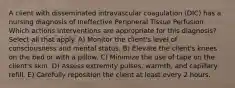 A client with disseminated intravascular coagulation (DIC) has a nursing diagnosis of Ineffective Peripheral Tissue Perfusion. Which actions interventions are appropriate for this diagnosis? Select all that apply. A) Monitor the client's level of consciousness and mental status. B) Elevate the client's knees on the bed or with a pillow. C) Minimize the use of tape on the client's skin. D) Assess extremity pulses, warmth, and capillary refill. E) Carefully reposition the client at least every 2 hours.