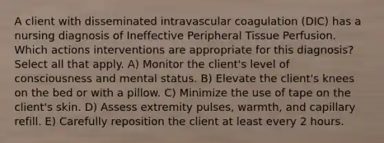 A client with disseminated intravascular coagulation (DIC) has a nursing diagnosis of Ineffective Peripheral Tissue Perfusion. Which actions interventions are appropriate for this diagnosis? Select all that apply. A) Monitor the client's level of consciousness and mental status. B) Elevate the client's knees on the bed or with a pillow. C) Minimize the use of tape on the client's skin. D) Assess extremity pulses, warmth, and capillary refill. E) Carefully reposition the client at least every 2 hours.