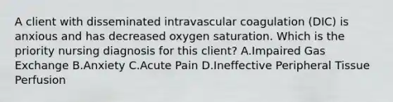 A client with disseminated intravascular coagulation​ (DIC) is anxious and has decreased oxygen saturation. Which is the priority nursing diagnosis for this​ client? A.Impaired Gas Exchange B.Anxiety C.Acute Pain D.Ineffective Peripheral Tissue Perfusion