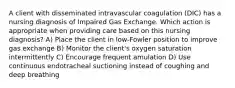 A client with disseminated intravascular coagulation (DIC) has a nursing diagnosis of Impaired Gas Exchange. Which action is appropriate when providing care based on this nursing diagnosis? A) Place the client in low-Fowler position to improve gas exchange B) Monitor the client's oxygen saturation intermittently C) Encourage frequent amulation D) Use continuous endotracheal suctioning instead of coughing and deep breathing