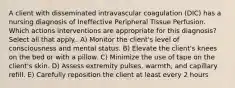 A client with disseminated intravascular coagulation (DIC) has a nursing diagnosis of Ineffective Peripheral Tissue Perfusion. Which actions interventions are appropriate for this diagnosis? Select all that apply.. A) Monitor the client's level of consciousness and mental status. B) Elevate the client's knees on the bed or with a pillow. C) Minimize the use of tape on the client's skin. D) Assess extremity pulses, warmth, and capillary refill. E) Carefully reposition the client at least every 2 hours