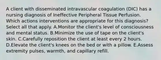 A client with disseminated intravascular coagulation​ (DIC) has a nursing diagnosis of Ineffective Peripheral Tissue Perfusion. Which actions interventions are appropriate for this​ diagnosis? Select all that apply. A.Monitor the​ client's level of consciousness and mental status. B.Minimize the use of tape on the​ client's skin. C.Carefully reposition the client at least every 2 hours. D.Elevate the​ client's knees on the bed or with a pillow. E.Assess extremity​ pulses, warmth, and capillary refill.