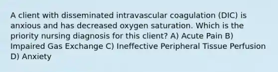 A client with disseminated intravascular coagulation (DIC) is anxious and has decreased oxygen saturation. Which is the priority nursing diagnosis for this client? A) Acute Pain B) Impaired Gas Exchange C) Ineffective Peripheral Tissue Perfusion D) Anxiety