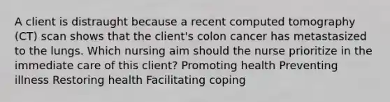 A client is distraught because a recent computed tomography (CT) scan shows that the client's colon cancer has metastasized to the lungs. Which nursing aim should the nurse prioritize in the immediate care of this client? Promoting health Preventing illness Restoring health Facilitating coping