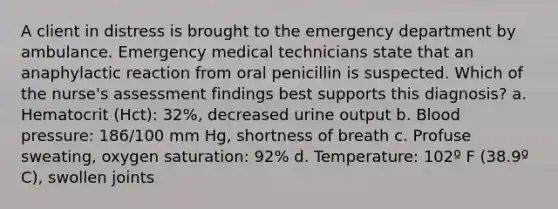 A client in distress is brought to the emergency department by ambulance. Emergency medical technicians state that an anaphylactic reaction from oral penicillin is suspected. Which of the nurse's assessment findings best supports this diagnosis? a. Hematocrit (Hct): 32%, decreased urine output b. Blood pressure: 186/100 mm Hg, shortness of breath c. Profuse sweating, oxygen saturation: 92% d. Temperature: 102º F (38.9º C), swollen joints