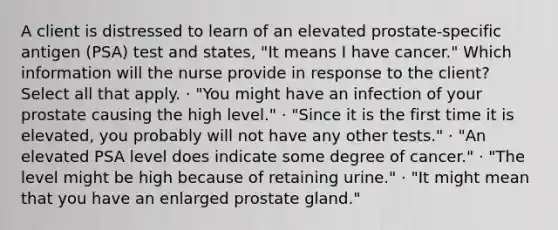 A client is distressed to learn of an elevated prostate-specific antigen (PSA) test and states, "It means I have cancer." Which information will the nurse provide in response to the client? Select all that apply. · "You might have an infection of your prostate causing the high level." · "Since it is the first time it is elevated, you probably will not have any other tests." · "An elevated PSA level does indicate some degree of cancer." · "The level might be high because of retaining urine." · "It might mean that you have an enlarged prostate gland."