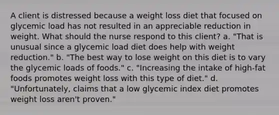 A client is distressed because a weight loss diet that focused on glycemic load has not resulted in an appreciable reduction in weight. What should the nurse respond to this client? a. "That is unusual since a glycemic load diet does help with weight reduction." b. "The best way to lose weight on this diet is to vary the glycemic loads of foods." c. "Increasing the intake of high-fat foods promotes weight loss with this type of diet." d. "Unfortunately, claims that a low glycemic index diet promotes weight loss aren't proven."