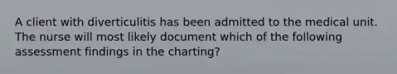 A client with diverticulitis has been admitted to the medical unit. The nurse will most likely document which of the following assessment findings in the charting?