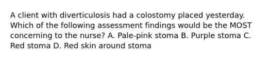 A client with diverticulosis had a colostomy placed yesterday. Which of the following assessment findings would be the MOST concerning to the nurse? A. Pale-pink stoma B. Purple stoma C. Red stoma D. Red skin around stoma