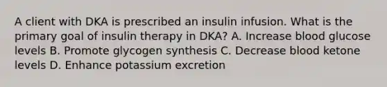 A client with DKA is prescribed an insulin infusion. What is the primary goal of insulin therapy in DKA? A. Increase blood glucose levels B. Promote glycogen synthesis C. Decrease blood ketone levels D. Enhance potassium excretion