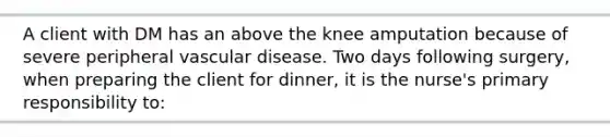 A client with DM has an above the knee amputation because of severe peripheral vascular disease. Two days following surgery, when preparing the client for dinner, it is the nurse's primary responsibility to: