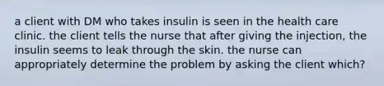 a client with DM who takes insulin is seen in the health care clinic. the client tells the nurse that after giving the injection, the insulin seems to leak through the skin. the nurse can appropriately determine the problem by asking the client which?